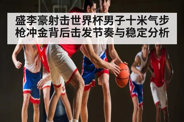 盛李豪射击世界杯男子十米气步枪冲金背后击发节奏与稳定分析（kaiyun）