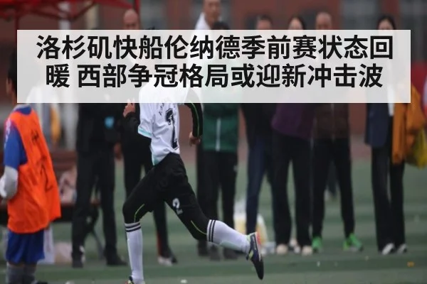 洛杉矶快船伦纳德季前赛状态回暖 西部争冠格局或迎新冲击波（kaiyun）